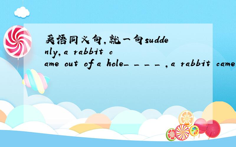 英语同义句,就一句suddenly,a rabbit came out of a hole_ _ _ _ ,a rabbit came out of a hole