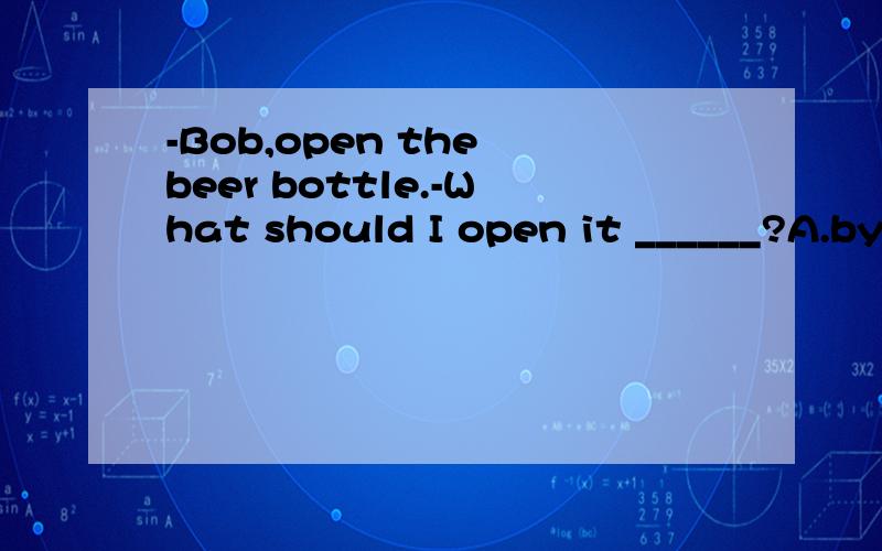 -Bob,open the beer bottle.-What should I open it ______?A.by B.with