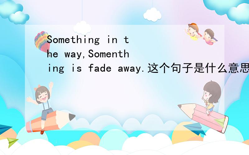 Something in the way,Somenthing is fade away.这个句子是什么意思