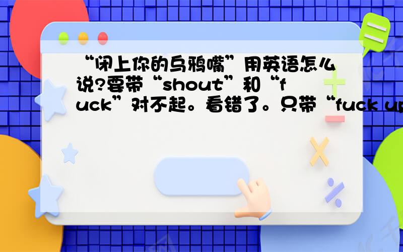 “闭上你的乌鸦嘴”用英语怎么说?要带“shout”和“fuck”对不起。看错了。只带“fuck up”翻译 我在电影里面听到的。