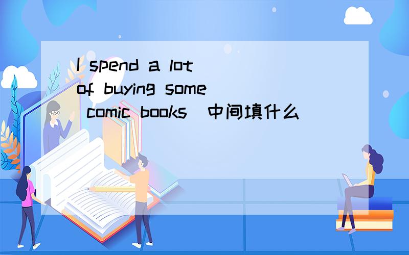I spend a lot of buying some comic books(中间填什么)