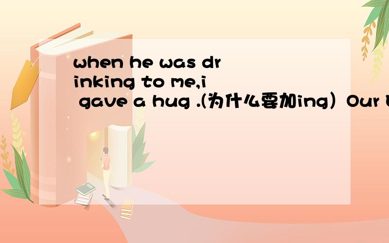 when he was drinking to me,i gave a hug .(为什么要加ing）Our English class often starts with a lively song,so we all like it.(start with 为什么加s）