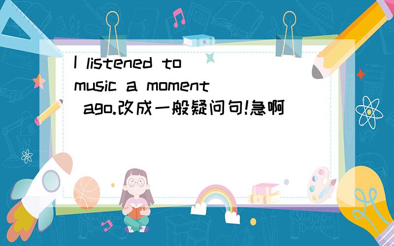 I listened to music a moment ago.改成一般疑问句!急啊