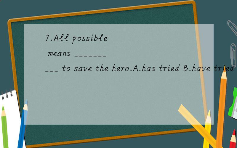 7.All possible means __________ to save the hero.A.has tried B.have tried C.has been tried D.have been tried