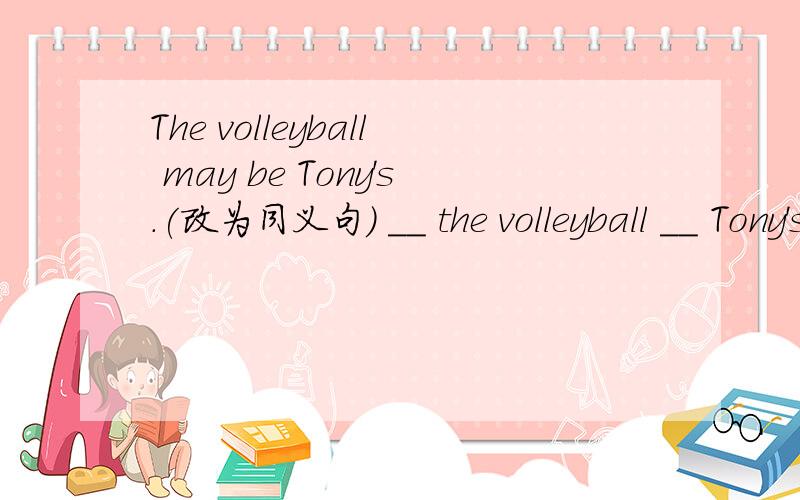 The volleyball may be Tony's.(改为同义句) __ the volleyball __ Tony's