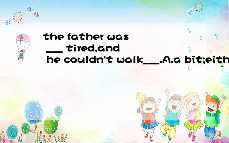 the father was ___ tired,and he couldn't walk___.A.a bit;either B.a bit; any more C.not a bit ; too D.not a bit; at all