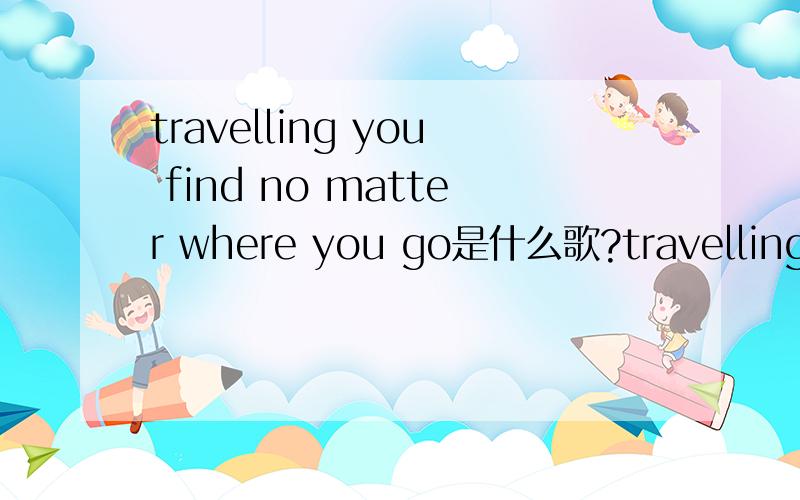 travelling you find no matter where you go是什么歌?travelling you find no matter where you go这句开头 一个女生唱的