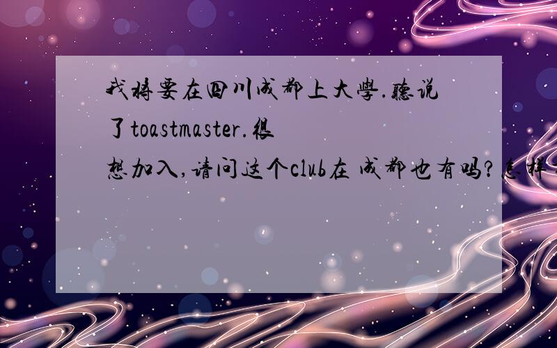 我将要在四川成都上大学.听说了toastmaster.很想加入,请问这个club在 成都也有吗?怎样才能加入?如果当地没有可不可以加入并参与一些活动呢?我是很真诚的想加入的.