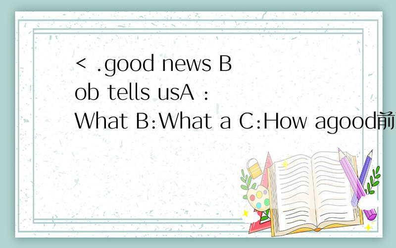 < .good news Bob tells usA :What B:What a C:How agood前面有个括号