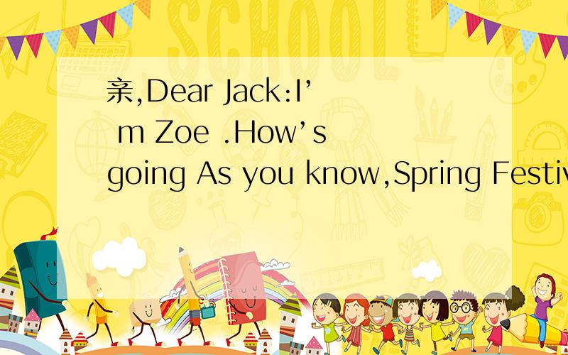 亲,Dear Jack:I’ m Zoe .How’s going As you know,Spring Festivel in China is coming soon.Actually is just tomorrow.You said you want to know some traditions about it.Now let me tell you.First,you can’t clean your houseduring the festivel.So my f