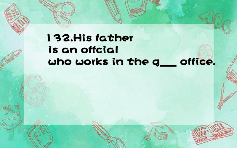 132.His father is an offcial who works in the g___ office.