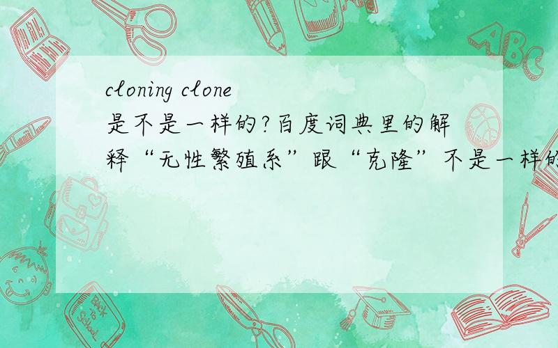 cloning clone 是不是一样的?百度词典里的解释“无性繁殖系”跟“克隆”不是一样的么,What is a clone 跟What is cloning 意思一样么?