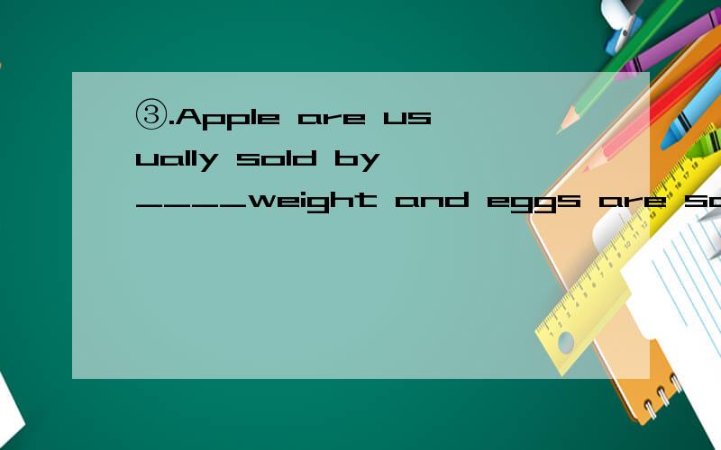 ③.Apple are usually sold by ____weight and eggs are sometimes sold by ______dozen.A.the;the B./;a C./;the D.the;a 请说明答案和选题原因,谢谢.另外,问问dozen是一打,一打是几个啊?