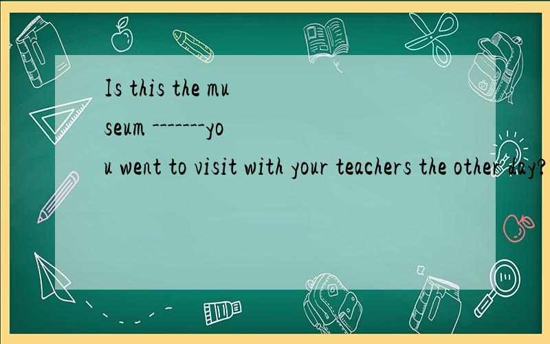 Is this the museum -------you went to visit with your teachers the other day?A the one B that C what D where