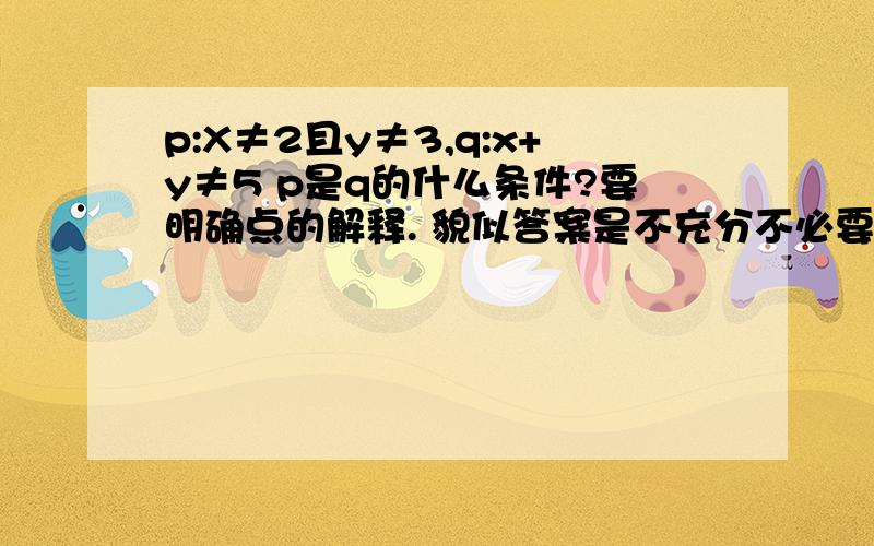 p:X≠2且y≠3,q:x+y≠5 p是q的什么条件?要明确点的解释. 貌似答案是不充分不必要.