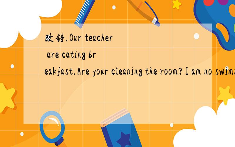 改错.Our teacher are cating breakfast.Are your cleaning the room?I am no swimming.What is John do?She's writing a e-mail.I am working in the computer.She often cleaning the room.