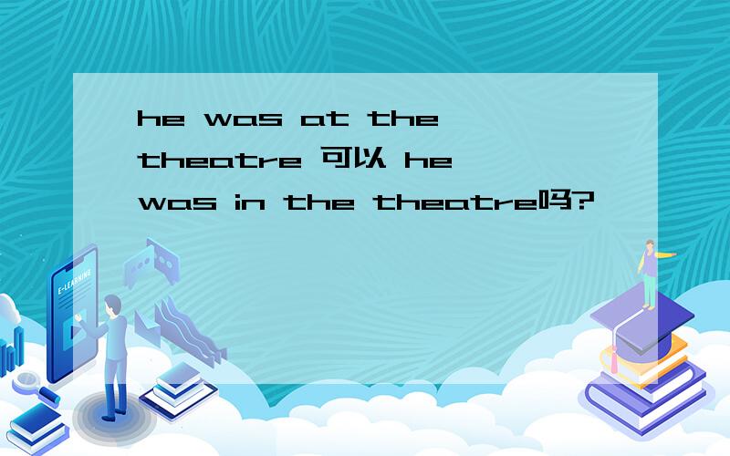 he was at the theatre 可以 he was in the theatre吗?
