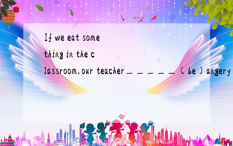 If we eat something in the classroom,our teacher_____(be)angery with us What_____(happen)if there is no water or air on the Earth?