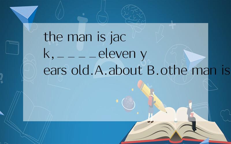 the man is jack,____eleven years old.A.about B.othe man is jack,____eleven years old.A.aboutB.ofC.inD.to