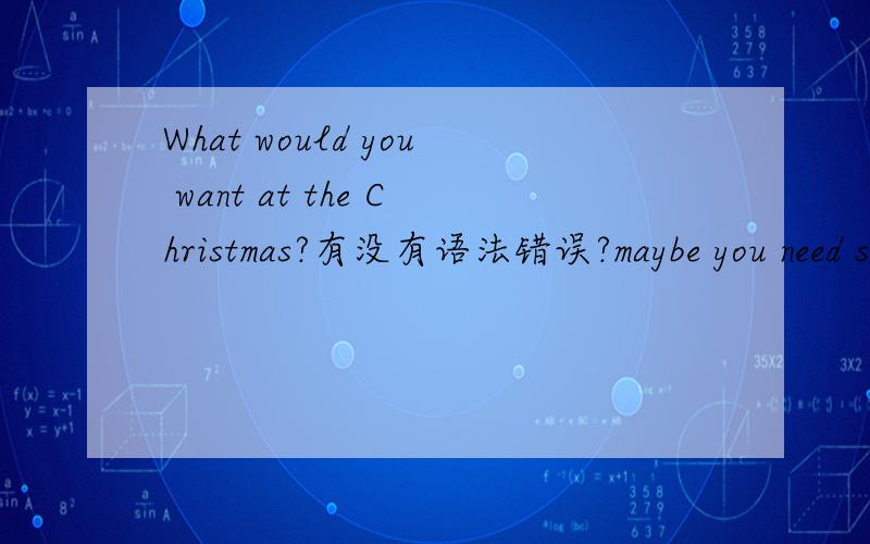 What would you want at the Christmas?有没有语法错误?maybe you need something can help your English.呢?