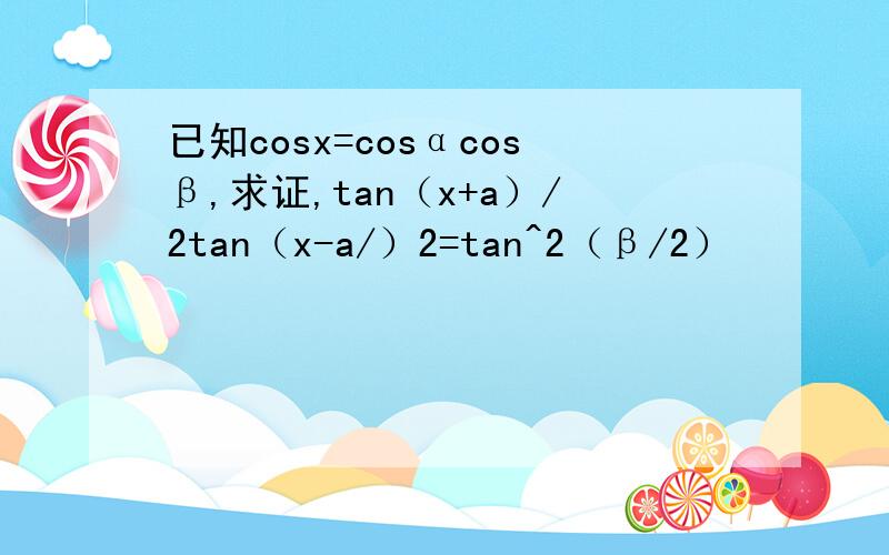 已知cosx=cosαcosβ,求证,tan（x+a）/2tan（x-a/）2=tan^2（β/2）