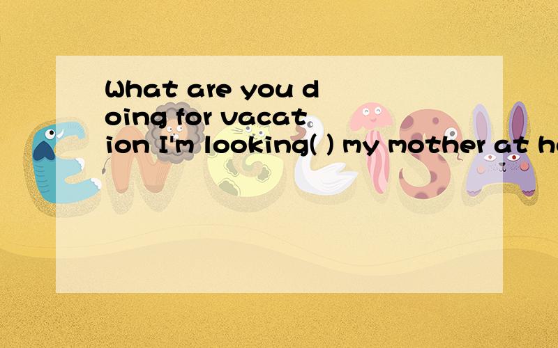 What are you doing for vacation I'm looking( ) my mother at home.A for B after c at D on