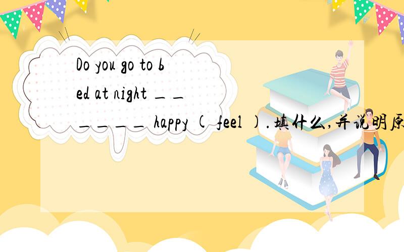 Do you go to bed at night ______ happy ( feel ).填什么,并说明原因,