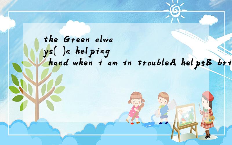 the Green always( )a helping hand when i am in troubleA helpsB bringsC borrowsD lends其实这里没有give,不然我想选give sb a hand了,
