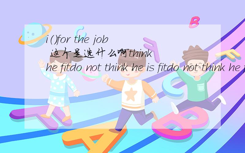 i（）for the job 这个是选什么啊think he fitdo not think he is fitdo not think he fitthink he is not fit求原因啊 感激