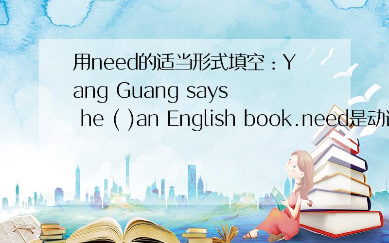 用need的适当形式填空：Yang Guang says he ( )an English book.need是动词吧?这里应该填三单形式needs吧?