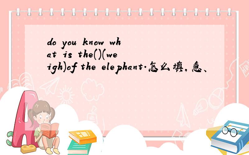 do you know what is the()(weigh)of the elephant.怎么填,急、