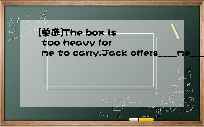 [单选]The box is too heavy for me to carry.Jack offers____me____the box.A.help;carryB.to help;carryC.helping;carryD.helping;to carry