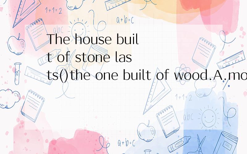 The house built of stone lasts()the one built of wood.A.more thanB.less thanC.longer thanD.shorter than选哪一个?能给我讲解下吗?