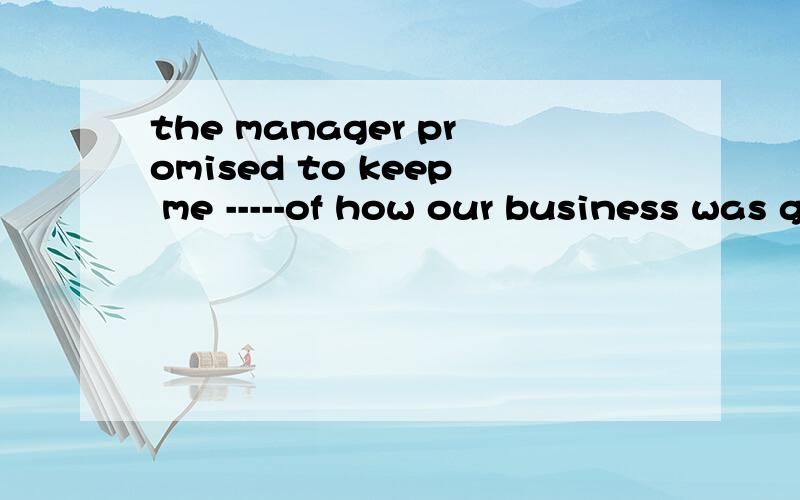 the manager promised to keep me -----of how our business was going on.中的空为什么要填on informing