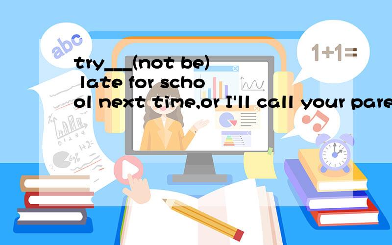 try___(not be) late for school next time,or I'll call your parents