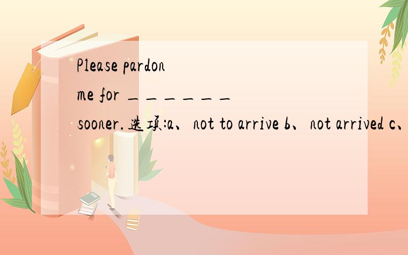 Please pardon me for ______ sooner.选项:a、not to arrive b、not arrived c、not arriving d、arrivi