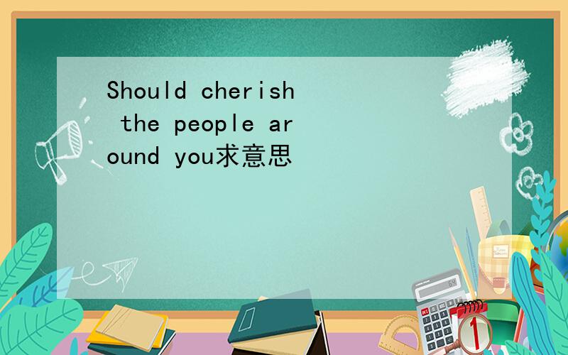 Should cherish the people around you求意思