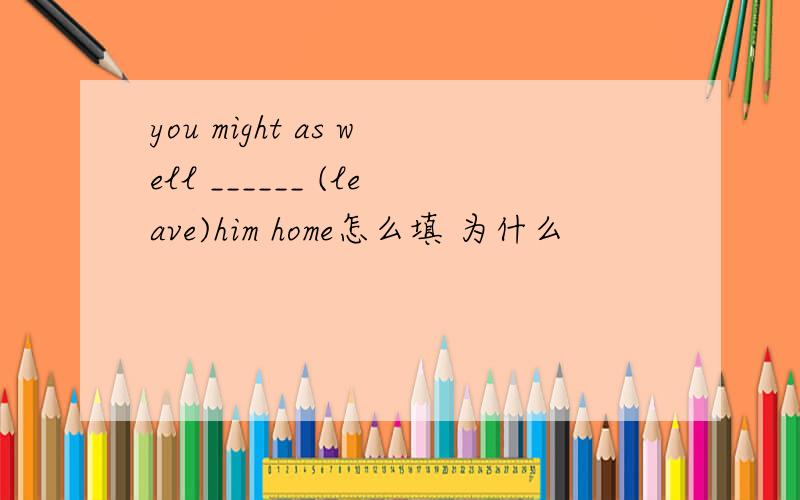 you might as well ______ (leave)him home怎么填 为什么