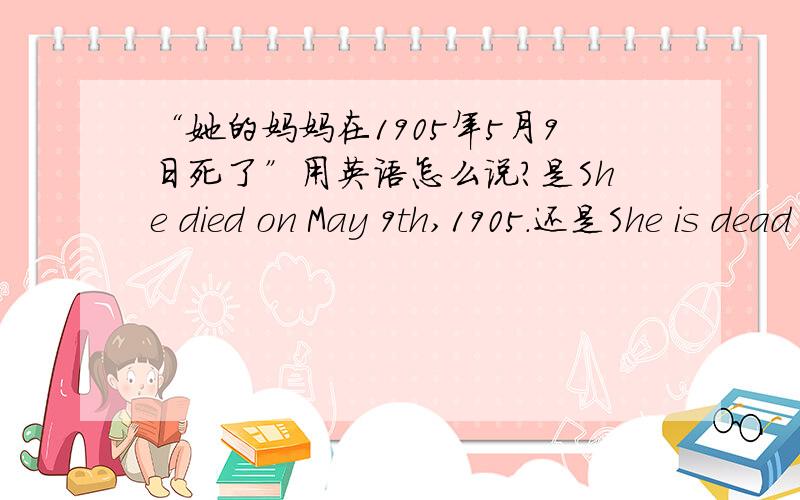 “她的妈妈在1905年5月9日死了”用英语怎么说?是She died on May 9th,1905.还是She is dead on May 9th,1905.  ?