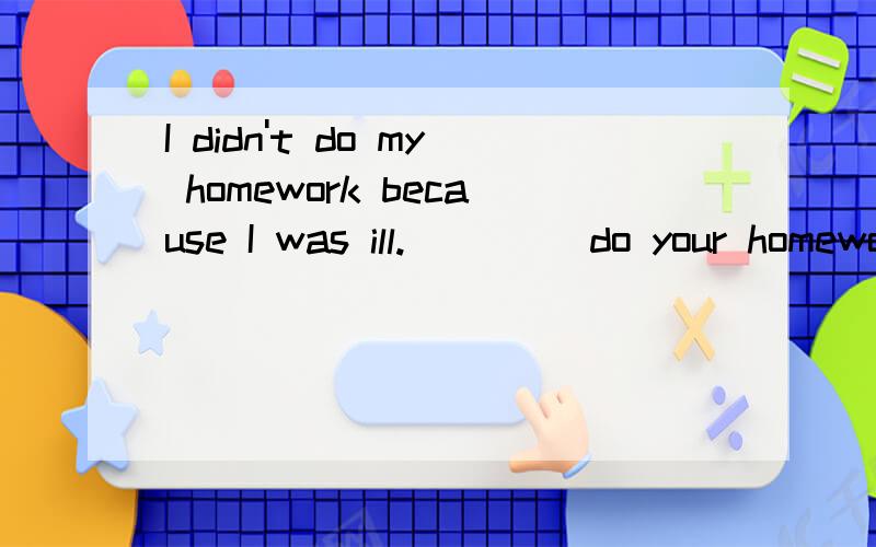 I didn't do my homework because I was ill._ _ _ do your homework?