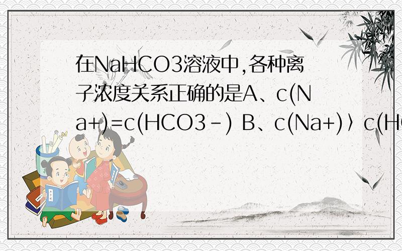 在NaHCO3溶液中,各种离子浓度关系正确的是A、c(Na+)=c(HCO3-) B、c(Na+)〉c(HCO3-) C、c(H+)〉c(OH-) D、c(H+)=c(OH-)