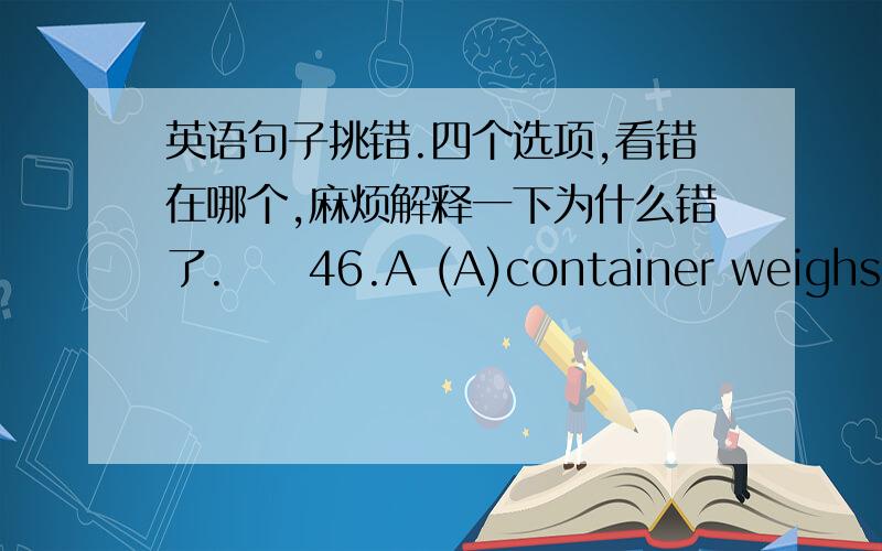 英语句子挑错.四个选项,看错在哪个,麻烦解释一下为什么错了.　　46.A (A)container weighs (B) more after air is put in (C),it (D) proves that air has weight.