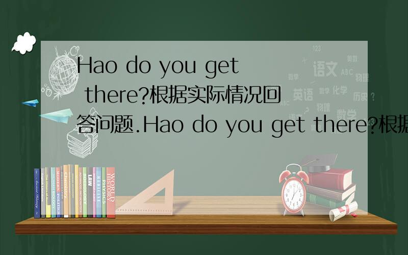 Hao do you get there?根据实际情况回答问题.Hao do you get there?根据实际情况回答问题.