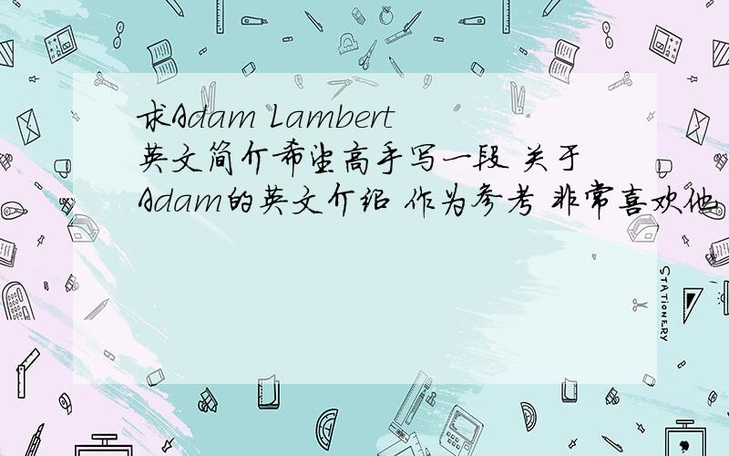 求Adam Lambert 英文简介希望高手写一段 关于Adam的英文介绍 作为参考 非常喜欢他 想在期末考写一篇关于他的作文 120个单词左右 语法不要太难噢 感激不尽!