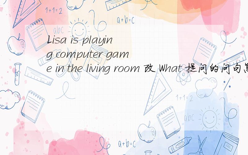 Lisa is playing computer game in the living room 改 What 提问的问句怎么改啊 教下