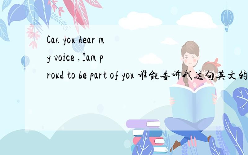 Can you hear my voice ,Iam proud to be part of you 谁能告诉我这句英文的汉语翻译,