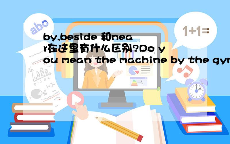 by,beside 和near在这里有什么区别?Do you mean the machine by the gym?