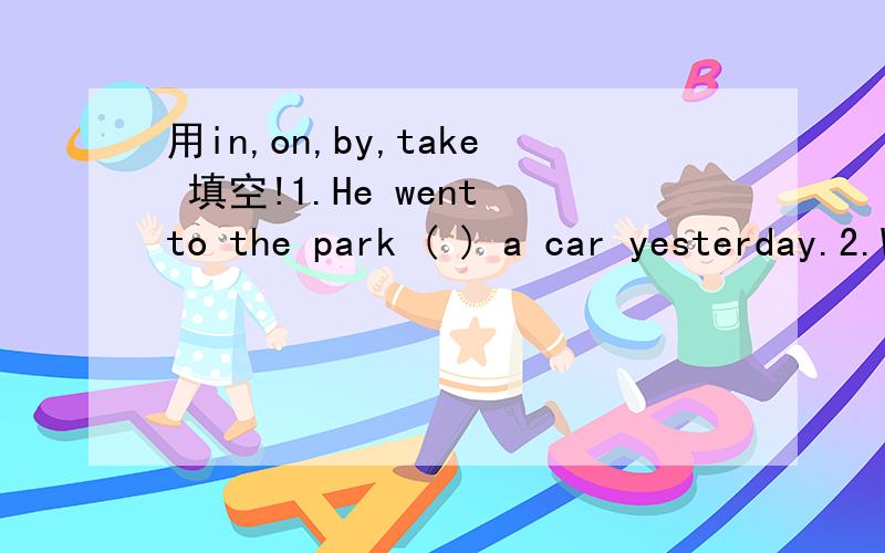 用in,on,by,take 填空!1.He went to the park ( ) a car yesterday.2.Will you ( ) the bus to Beijing tomorrow.