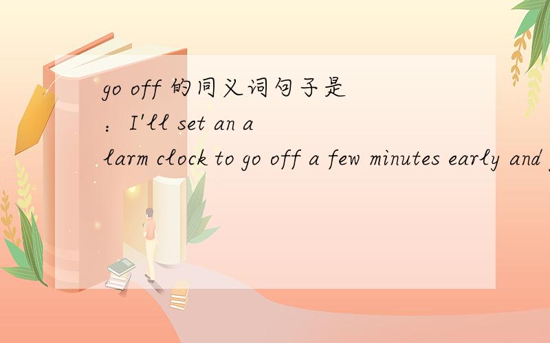 go off 的同义词句子是：I'll set an alarm clock to go off a few minutes early and put the clock by the telephone.