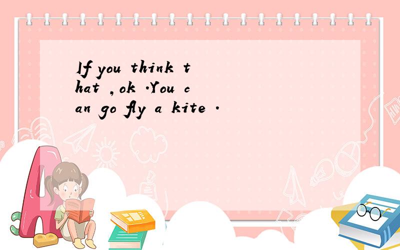 If you think that ,ok .You can go fly a kite .